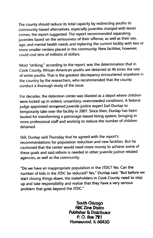 The county should reduce its total capacity by redirecting youths to community-based alternatives, especially juveniles charged with lesser crimes, the report suggested. The report recommended separating juveniles based on the seriousness of their offense, as well as their sex, age, and mental health needs and replacing the current facilty with two or more smaller centers placed in the community. New faciliies, however, could cost tens of millions of dollars. Most "striking,” according to the report, was the determination that in Cook County, African-American youths are detained at 46 times the rate of white youths. That s the greatest discrepancy encountered anywhere in the country by the researchers, who recommended that the county conduct a thorough study of the issue. For decades, the detention center was blasted as a depot where children were locked up in violent, unsanitary, overcrowded conditions. A federal judge appointed renoned juvenile justice expert Earl Dunlap to temporarily take over the facility in 2007. Since then, Duniap has been lauded for transforming a patronage-based hiring system, bringing in more professional staff and working to reduce the number of children detained. still Dunlap said Thursday that he agreed with the report’s recommendations for population reduction and new faciltes. But he cautioned that the center would need more money to achieve some of these goals and said reform is needed in other juvenile justice-related agencies, as well as the community. “Do we have an inappropriate population in the JTDC? Yes. Can the number of kids in the JTDC be reduced? Yes,” Dunlap said. "But before we start closing things down, the stakeholders in Cook County need to step. up and take responsibility and realize that they have a very serious problem that goes beyond the JTDC." South ABC Zine Distro Publisher & Distributor P.O. Box 721 Homewood, IL 60430